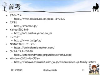 参考
• まもるゾウ＋
– http://www.axseed.co.jp/?page_id=3830
• スマモリ
– http://smamori.jp/
• Yahoo!安心ネット
– http://info.anshin.yahoo.co.jp/
• i-フィルター
– http://www.daj.jp/cs/
• Nortonファミリーセーフティー
– https://onlinefamily.norton.com/
• ウイルスバスターモバイル
– http://safe.trendmicro.jp/purchase/vbma.aspx
• Windowsファミリーセーフティー
– http://windows.microsoft.com/ja-jp/windows/set-up-family-safety
2015/03/29 @safewebkids 41
 