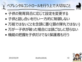 ペアレンタルコントロールを行う上で大切なこと
• 子供の発育具合に応じて設定を変更する
• 子供と話し合いを行い一方的に制御しない
• 万能ではないことを念頭に置く(銀の弾丸ではない)
• 万が一子供が破った場合には頭ごなしに怒らない
• 機能の把握を子供だけでなく保護者も行う
2015/03/29 @safewebkids 42
 