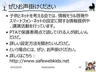 ぜひお声掛けください
• 子供とネットを考える会では、情報モラル啓発や
スマートフォン・ネットの設定に関する情報提供や
、講演活動を行っています。
• PTAで保護者視点で話してくれる人が欲しいん
だけど。
• 詳しい設定方法を聞きたいんだけど。
• という場合には、ぜひ、お声掛けください。
• 詳しくはこちら：
http://www.safewebkids.net
2015/03/29 @safewebkids 43
 