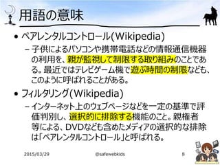 用語の意味
• ペアレンタルコントロール(Wikipedia)
– 子供によるパソコンや携帯電話などの情報通信機器
の利用を、親が監視して制限する取り組みのことであ
る。最近ではテレビゲーム機で遊ぶ時間の制限なども、
このように呼ばれることがある。
• フィルタリング(Wikipedia)
– インターネット上のウェブページなどを一定の基準で評
価判別し、選択的に排除する機能のこと。親権者
等による、DVDなども含めたメディアの選択的な排除
は「ペアレンタルコントロール」と呼ばれる。
2015/03/29 @safewebkids 8
 