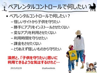 • ペアレンタルコントロールで何したい？
– 怪しいサイトから子供を守りたい
– 勝手にアプリをインストールさせたくない
– 変なアプリを利用させたくない
– 利用時間を守らせたい
– 課金をさせたくない
– とりあえず怪しいものから守りたい
ペアレンタルコントロールで何したい？
漠然と、「子供を守りたい」思いに
利用できるような気はするけれど…
2015/03/29 @safewebkids 9
 