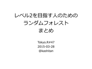 レベル2を⽬目指す⼈人のための  
ランダムフォレスト  
まとめ
!
Tokyo.R#47  
2015-‐‑‒03-‐‑‒28  
@kashitan
 