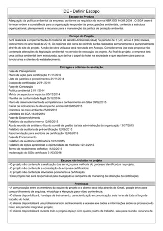 DE - Definir Escopo
Escopo do Produto
Adequação da política ambiental da empresa, conforme os requisitos da norma NBR ISO 14001:2004 . O SGA deverá
fornecer ordem e consistência para a organização responder às preocupações ambientais, contendo a estrutura
organizacional, planejamento e recursos para a manutenção da política de proteção ambiental.
Escopo do Projeto
Será realizada a implementação do Sistema de Gestão Ambiental (SGA) no período de 1 (um) ano e 3 (três) meses,
com término no ano fiscal de 2016. Os reportes dos itens de controle serão realizados semanalmente e quinzenalmente
através do site do projeto. A mão-de-obra utilizada será recrutada em Aracaju. Consideramos que esta proposta não
contempla alterações da legislação ambiental no período de execução do projeto. Ao final do projeto, a empresa terá
uma política ambiental bem estruturada, que defina o papel do hotel na sociedade e que seja bem clara para os
funcionários e clientes do estabelecimento.
Entregas e critérios de aceitação
Fase de Planejamento
Plano de ação para certificação 11/11/2014
Lista de padrões e procedimentos 21/11/2014
Escopo da certificação 25/11/2014
Fase de Concepção
Política ambiental 21/11/2014
Matriz de aspectos e impactos 05/12/2014
Planilha de conformidade legal 05/12/2014
Plano de desenvolvimento de competência e conhecimento em SGA 09/02/2015
Painel de indicadores de desempenho ambiental 09/03/2015
Diretrizes de meio ambiente 25/02/2015
Diretrizes do SGA 15/03/2015
Fase de Desenvolvimento
Relatório da auditoria interna 12/06/2015
Ata da reunião de análise crítica do comitê de gestão da lata administração da organização 13/07/2015
Relatório da auditoria de pré-certificação 12/08/2015
Recomendação para auditoria de certificação 12/09/2015
Fase de Encerramento
Relatório da auditoria certificadora 10/12/2015
Relatório de lições aprendidas e oportunidade de melhoria 12/12/2015
Termo de recebimento definitivo 14/02/2016
Implantação do SGA certificado 31/03/2016
Escopo não incluído no projeto
• O projeto não contempla a realização dos serviços para melhoria do processo identificados no projeto;
• O projeto não contempla a contratação da empresa certificadora;
• O projeto não contempla atividades posteriores à certificação;
• Este projeto não será responsável pela divulgação e campanha de marketing da obtenção da certificação;
Premissas
• A comunicação entre os membros da equipe do projeto e o cliente será feita através de Gmail, google drive para
compartilhamento de arquivos, whatsApp e Hangouts para vídeo conferência;
• O cliente disponibilizará, na etapa de treinamento, conscientização e comunicação, seis horas de toda a força de
trabalho do hotel;
• O cliente disponibilizará um profissional com conhecimento e acesso aos dados e informações sobre os processos do
hotel, em período integral ao projeto;
• O cliente disponibilizará durante todo o projeto espaço com quatro postos de trabalho, sala para reunião, recursos de
 