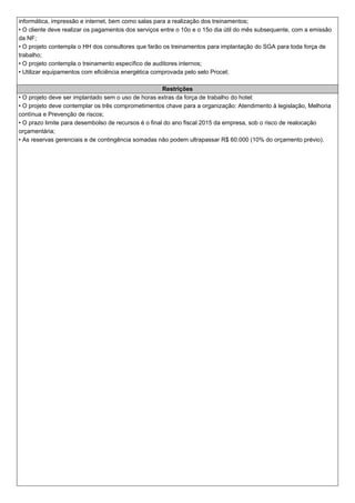 informática, impressão e internet, bem como salas para a realização dos treinamentos;
• O cliente deve realizar os pagamentos dos serviços entre o 10o e o 15o dia útil do mês subsequente, com a emissão
da NF;
• O projeto contempla o HH dos consultores que farão os treinamentos para implantação do SGA para toda força de
trabalho;
• O projeto contempla o treinamento específico de auditores internos;
• Utilizar equipamentos com eficiência energética comprovada pelo selo Procel;
Restrições
• O projeto deve ser implantado sem o uso de horas extras da força de trabalho do hotel:
• O projeto deve contemplar os três comprometimentos chave para a organização: Atendimento à legislação, Melhoria
contínua e Prevenção de riscos;
• O prazo limite para desembolso de recursos é o final do ano fiscal 2015 da empresa, sob o risco de realocação
orçamentária;
• As reservas gerenciais e de contingência somadas não podem ultrapassar R$ 60.000 (10% do orçamento prévio).
 