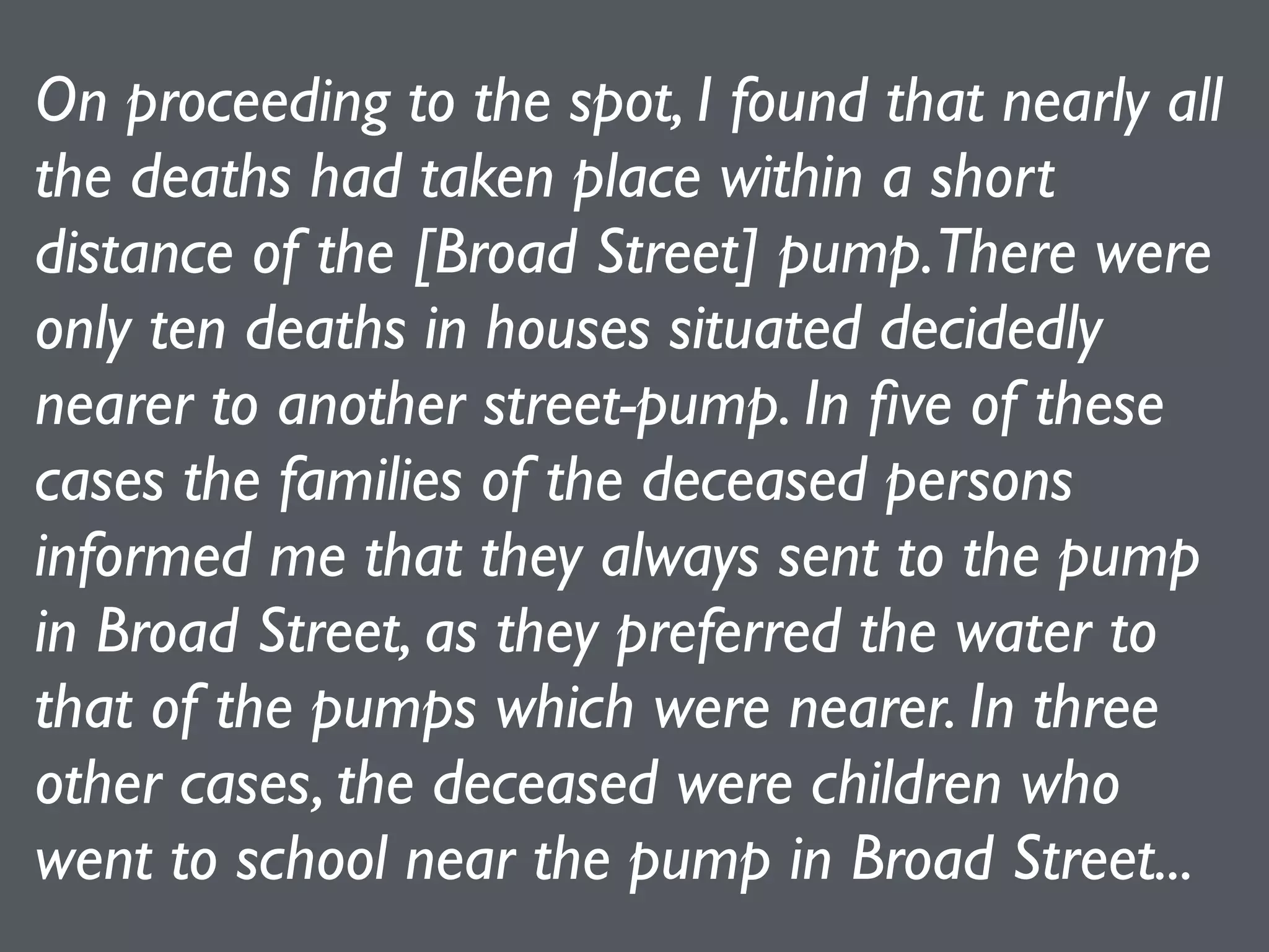 On proceeding to the spot, I found that nearly all
the deaths had taken place within a short
distance of the [Broad Street] pump.There were
only ten deaths in houses situated decidedly
nearer to another street-pump. In ﬁve of these
cases the families of the deceased persons
informed me that they always sent to the pump
in Broad Street, as they preferred the water to
that of the pumps which were nearer. In three
other cases, the deceased were children who
went to school near the pump in Broad Street...
 