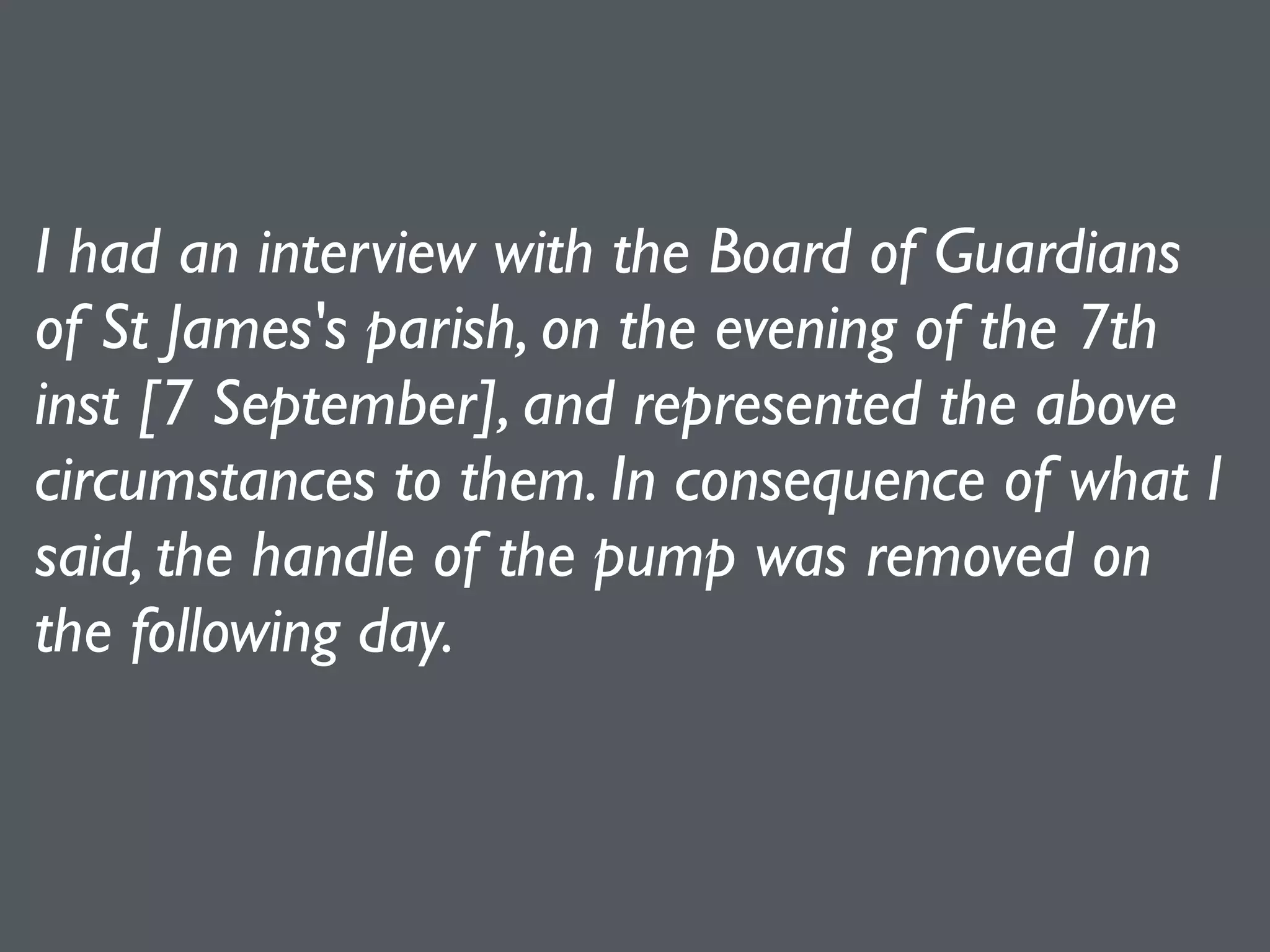 I had an interview with the Board of Guardians
of St James's parish, on the evening of the 7th
inst [7 September], and represented the above
circumstances to them. In consequence of what I
said, the handle of the pump was removed on
the following day.
 