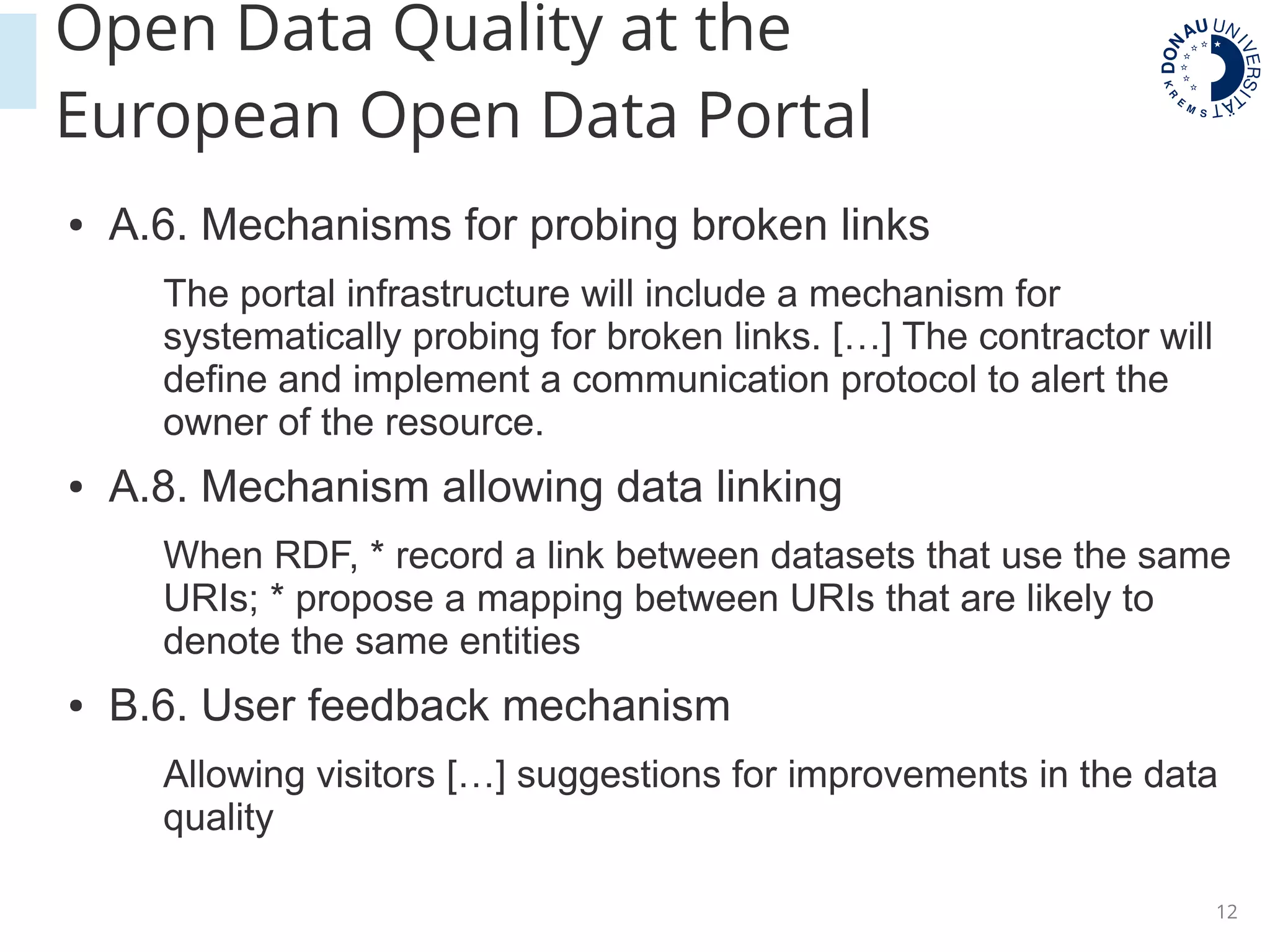 12
Open Data Quality at the
European Open Data Portal
● A.6. Mechanisms for probing broken links
The portal infrastructure will include a mechanism for
systematically probing for broken links. […] The contractor will
define and implement a communication protocol to alert the
owner of the resource.
● A.8. Mechanism allowing data linking
When RDF, * record a link between datasets that use the same
URIs; * propose a mapping between URIs that are likely to
denote the same entities
● B.6. User feedback mechanism
Allowing visitors […] suggestions for improvements in the data
quality
 