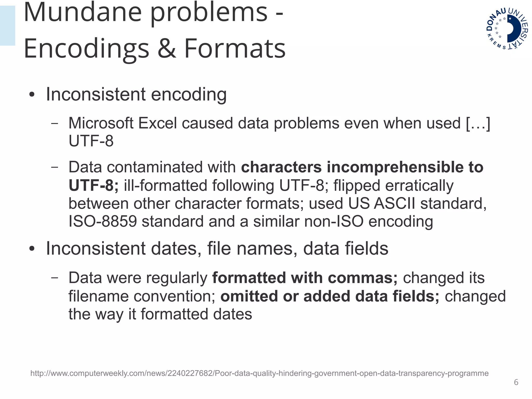 6
● Inconsistent encoding
– Microsoft Excel caused data problems even when used […]
UTF-8
– Data contaminated with characters incomprehensible to
UTF-8; ill-formatted following UTF-8; flipped erratically
between other character formats; used US ASCII standard,
ISO-8859 standard and a similar non-ISO encoding
● Inconsistent dates, file names, data fields
– Data were regularly formatted with commas; changed its
filename convention; omitted or added data fields; changed
the way it formatted dates
http://www.computerweekly.com/news/2240227682/Poor-data-quality-hindering-government-open-data-transparency-programme
Mundane problems -
Encodings & Formats
 