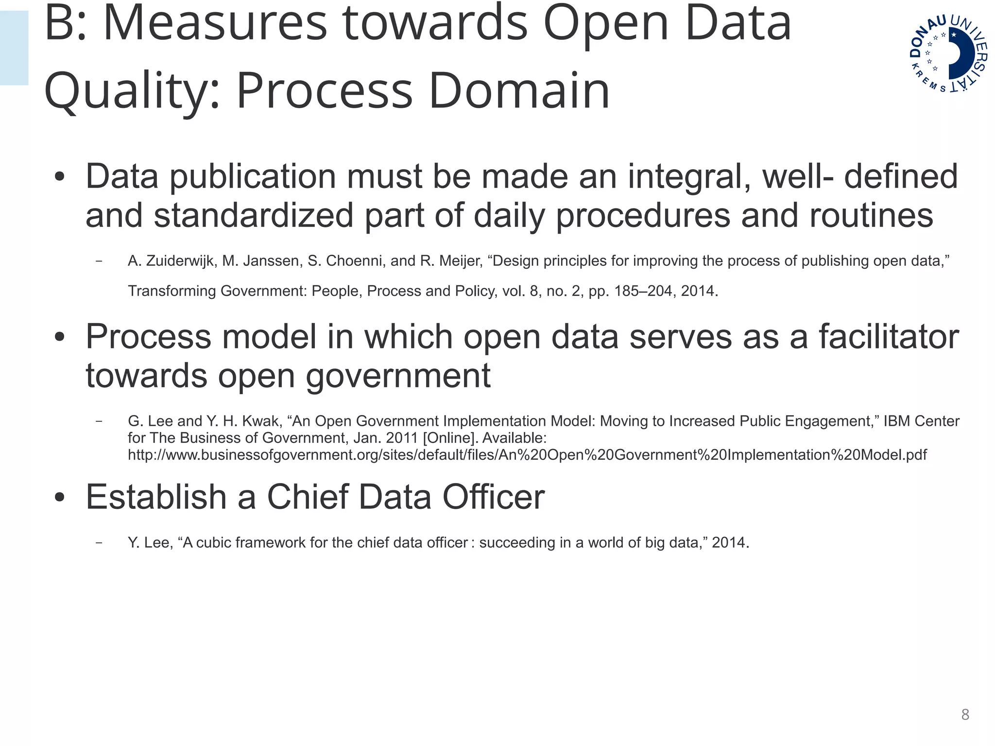 8
B: Measures towards Open Data
Quality: Process Domain
● Data publication must be made an integral, well- defined
and standardized part of daily procedures and routines
– A. Zuiderwijk, M. Janssen, S. Choenni, and R. Meijer, “Design principles for improving the process of publishing open data,”
Transforming Government: People, Process and Policy, vol. 8, no. 2, pp. 185–204, 2014.
● Process model in which open data serves as a facilitator
towards open government
– G. Lee and Y. H. Kwak, “An Open Government Implementation Model: Moving to Increased Public Engagement,” IBM Center
for The Business of Government, Jan. 2011 [Online]. Available:
http://www.businessofgovernment.org/sites/default/files/An%20Open%20Government%20Implementation%20Model.pdf
● Establish a Chief Data Officer
– Y. Lee, “A cubic framework for the chief data officer : succeeding in a world of big data,” 2014.
 
