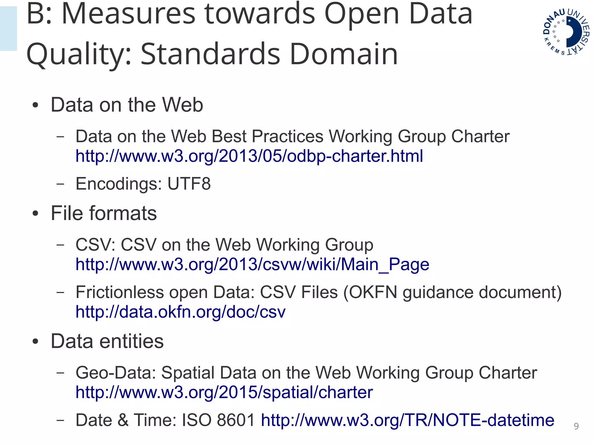 9
B: Measures towards Open Data
Quality: Standards Domain
● Data on the Web
– Data on the Web Best Practices Working Group Charter
http://www.w3.org/2013/05/odbp-charter.html
– Encodings: UTF8
● File formats
– CSV: CSV on the Web Working Group
http://www.w3.org/2013/csvw/wiki/Main_Page
– Frictionless open Data: CSV Files (OKFN guidance document)
http://data.okfn.org/doc/csv
● Data entities
– Geo-Data: Spatial Data on the Web Working Group Charter
http://www.w3.org/2015/spatial/charter
– Date & Time: ISO 8601 http://www.w3.org/TR/NOTE-datetime
 