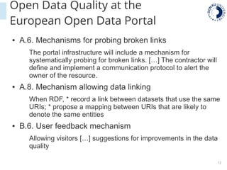 12
Open Data Quality at the
European Open Data Portal
● A.6. Mechanisms for probing broken links
The portal infrastructure will include a mechanism for
systematically probing for broken links. […] The contractor will
define and implement a communication protocol to alert the
owner of the resource.
● A.8. Mechanism allowing data linking
When RDF, * record a link between datasets that use the same
URIs; * propose a mapping between URIs that are likely to
denote the same entities
● B.6. User feedback mechanism
Allowing visitors […] suggestions for improvements in the data
quality
 