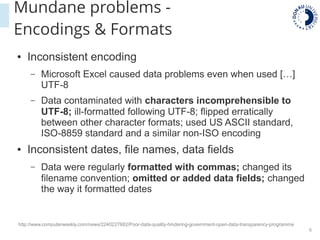 6
● Inconsistent encoding
– Microsoft Excel caused data problems even when used […]
UTF-8
– Data contaminated with characters incomprehensible to
UTF-8; ill-formatted following UTF-8; flipped erratically
between other character formats; used US ASCII standard,
ISO-8859 standard and a similar non-ISO encoding
● Inconsistent dates, file names, data fields
– Data were regularly formatted with commas; changed its
filename convention; omitted or added data fields; changed
the way it formatted dates
http://www.computerweekly.com/news/2240227682/Poor-data-quality-hindering-government-open-data-transparency-programme
Mundane problems -
Encodings & Formats
 