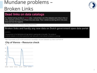 7
Mundane problems –
Broken Links
http://thomaslevine.com/!/data-catalog-dead-links/
http://openstate.eu/2014/06/nederlands-nauwelijks-nieuwe-Datasets-op-data-overheid-nl/
City of Vienna – Resource check
 