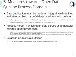 8
B: Measures towards Open Data
Quality: Process Domain
● Data publication must be made an integral, well- defined
and standardized part of daily procedures and routines
– A. Zuiderwijk, M. Janssen, S. Choenni, and R. Meijer, “Design principles for improving the process of publishing open data,”
Transforming Government: People, Process and Policy, vol. 8, no. 2, pp. 185–204, 2014.
● Process model in which open data serves as a facilitator
towards open government
– G. Lee and Y. H. Kwak, “An Open Government Implementation Model: Moving to Increased Public Engagement,” IBM Center
for The Business of Government, Jan. 2011 [Online]. Available:
http://www.businessofgovernment.org/sites/default/files/An%20Open%20Government%20Implementation%20Model.pdf
● Establish a Chief Data Officer
– Y. Lee, “A cubic framework for the chief data officer : succeeding in a world of big data,” 2014.
 