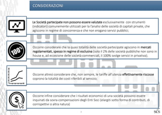 3
CONSIDERAZIONI
Le Società partecipate non possono essere valutate esclusivamente con strumenti
(indicatori) comunemente utilizzati per la l’analisi delle società di capitali private, che
agiscono in regime di concorrenza e che non erogano servizi pubblici;
Occorre considerare che la quasi totalità delle società partecipate agiscono in mercati
regolamentati, spesso in regime di esclusiva (solo il 2% delle società pubbliche non sono in
house e, ad eccezione delle società commerciali, il 100% svolge servizi in privativa);
Occorre altresì considerare che, non sempre, le tariffe all’utenza effettivamente riscosse
coprono la totalità dei costi riferibili al servizio;
Occorre infine considerare che i risultati economici di una società possono essere
inquinati da sovra-compensazioni degli Enti Soci (elargiti sotto forma di contributi, di
corrispettivi o altra natura)
 