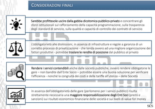 CONSIDERAZIONI FINALI
Sarebbe profittevole uscire dalla gabbia dicotomica pubblico-privato e concentrare gli
sforzi istituzionali sul rafforzamento della capacità programmazione, sulla trasparenza
degli standard di servizio, sulla qualità e capacità di controllo dei contratti di servizio
L’obbligatorietà alle dismissioni, in assenza di infrastrutture e regole a garanzia di un
corretto processo di privatizzazione - che tenda ovvero ad una migliore organizzazione dei
fattori produttivi - potrebbe traslare le rendite di posizione dal pubblico al privato
Rendere i servizi contendibili anche dalle società pubbliche, ovvero rendere obbligatorie le
gare – non bandite dall’Ente Socio – potrebbe essere una buona soluzione per verificare
l’efficienza - nonché la congruità dei costi e delle tariffe all’utenza – delle Società
In assenza dell’obbligatorietà delle gare (perlomeno per i servizi pubblici) risulta
strettamente necessaria una maggiore responsabilizzazione degli Enti Soci (premi e
sanzioni) sui risultati economico-finanziarie delle società e sui livelli di value for money
 