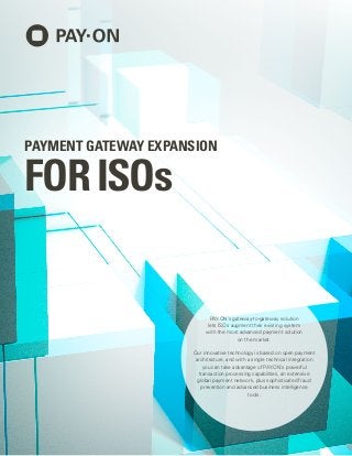 PAY.ON’s gateway-to-gateway solution
lets ISOs augment their existing system
with the most advanced payment solution
on the market.
Our innovative technology is based on open payment
architecture, and with a single technical integration
you can take advantage of PAY.ON’s powerful
transaction processing capabilities, an extensive
global payment network, plus sophisticated fraud
prevention and advanced business intelligence
tools.
PAYMENT GATEWAY EXPANSION
FORISOs
 