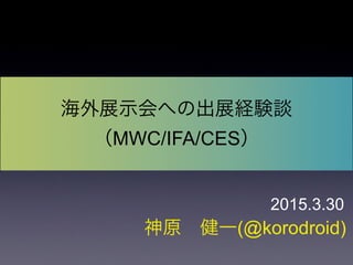神原 健一(@korodroid)
海外展示会への出展経験談
（MWC/IFA/CES）
2015.3.30
 