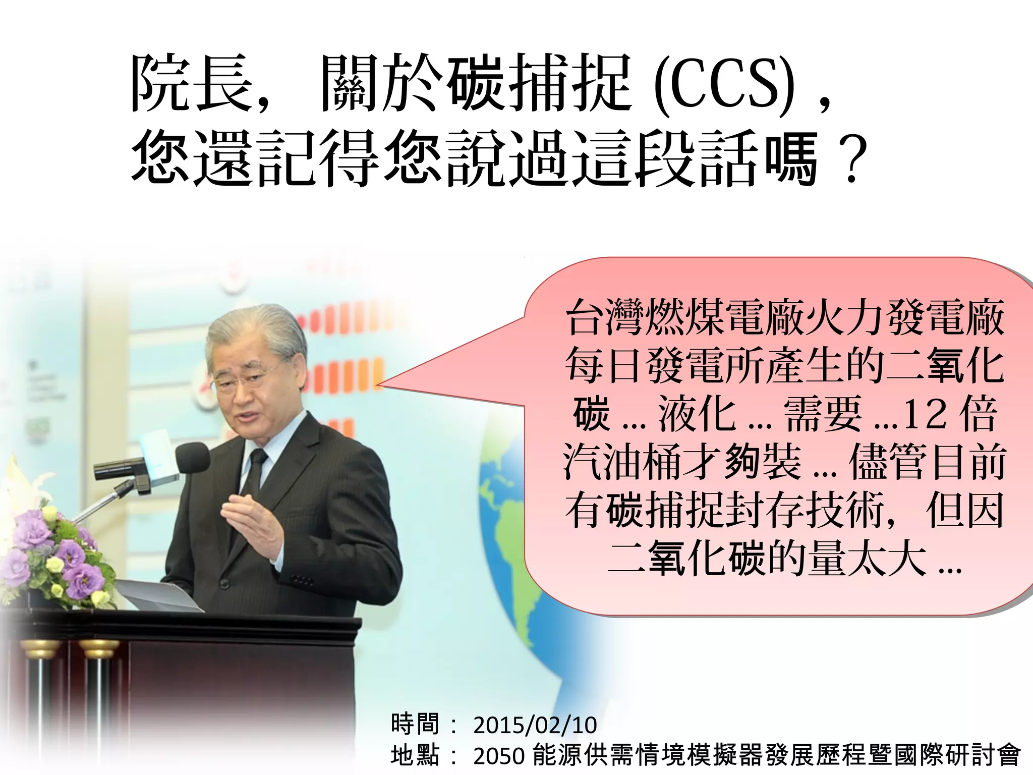 院長，關於 捕捉碳 (CCS) ，
還記得 說過這段話您 您 嗎 ?
台灣燃煤電廠火力發電廠
每日發電所產生的二 化氧
碳 ... 液化 ... 需要 ...12 倍
汽油桶才 裝夠 ... 儘管目前
有 捕捉封存技術，但因碳
二 化 的量太大氧 碳 ...
台灣燃煤電廠火力發電廠
每日發電所產生的二 化氧
碳 ... 液化 ... 需要 ...12 倍
汽油桶才 裝夠 ... 儘管目前
有 捕捉封存技術，但因碳
二 化 的量太大氧 碳 ...
時間： 2015/02/10
地點： 2050 能源供需情境模擬器發展歷程暨國際研討會
 