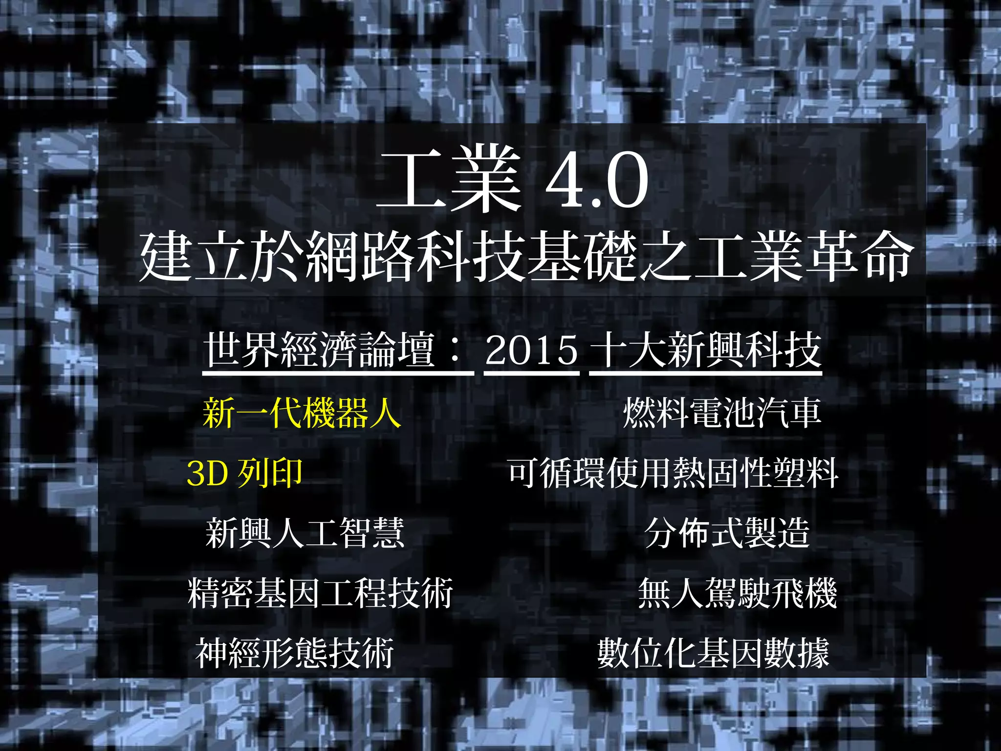 工業 4.0
建立於網路科技基礎之工業革命
世界經濟論壇： 2015 十大新興科技
新一代機器人 燃料電池汽車
3D 列印 可循環使用熱固性塑料
新興人工智慧 分 式製造佈
精密基因工程技術 無人駕駛飛機
神經形態技術 數位化基因數據
 