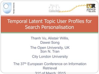 Thanh Vu, Alistair Willis,
Dawei Song
The Open University, UK
Temporal Latent Topic User Profiles for
Search Personalisation
Son N. Tran
City London University
The 37th European Conference on Information
Retrieval
st
 