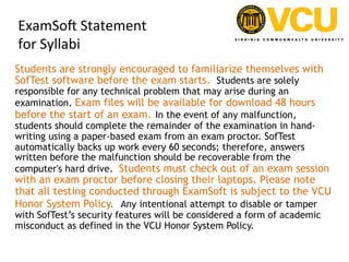 ExamSoH	
  Statement	
  	
  
for	
  Syllabi	
  
Students are strongly encouraged to familiarize themselves with
SofTest software before the exam starts.  Students are solely
responsible for any technical problem that may arise during an
examination. Exam files will be available for download 48 hours
before the start of an exam. In the event of any malfunction,
students should complete the remainder of the examination in hand-
writing using a paper-based exam from an exam proctor. SofTest
automatically backs up work every 60 seconds; therefore, answers
written before the malfunction should be recoverable from the
computer's hard drive.  Students must check out of an exam session
with an exam proctor before closing their laptops. Please note
that all testing conducted through ExamSoft is subject to the VCU
Honor System Policy.  Any intentional attempt to disable or tamper
with SofTest’s security features will be considered a form of academic
misconduct as defined in the VCU Honor System Policy.
 