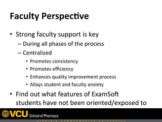 Faculty	
  Perspec,ve	
  	
  
•  Strong	
  faculty	
  support	
  is	
  key	
  
– During	
  all	
  phases	
  of	
  the	
  process	
  
– Centralized	
  	
  
•  Promotes	
  consistency	
  	
  
•  Promotes	
  eﬃciency	
  
•  Enhances	
  quality	
  improvement	
  process	
  	
  
•  Allays	
  student	
  and	
  faculty	
  anxiety	
  	
  
•  Find	
  out	
  what	
  features	
  of	
  ExamSoH	
  
students	
  have	
  not	
  been	
  oriented/exposed	
  to	
  
 