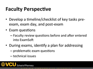 Faculty	
  Perspec,ve	
  
•  Develop	
  a	
  8meline/checklist	
  of	
  key	
  tasks	
  pre-­‐
exam,	
  exam	
  day,	
  and	
  post-­‐exam	
  
•  Exam	
  ques8ons	
  
– Faculty	
  review	
  ques8ons	
  before	
  and	
  aHer	
  entered	
  
into	
  ExamSoH	
  
•  During	
  exams,	
  iden8fy	
  a	
  plan	
  for	
  addressing	
  	
  
– problema8c	
  exam	
  ques8ons	
  
– technical	
  issues	
  
 