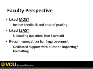  	
  
•  Liked	
  MOST	
  	
  
– Instant	
  feedback	
  and	
  ease	
  of	
  grading	
  
•  Liked	
  LEAST	
  	
  
– Uploading	
  ques8ons	
  into	
  ExamsoH	
  	
  
•  Recommenda8on	
  for	
  Improvement	
  
– Dedicated	
  support	
  with	
  ques8on	
  impor8ng/
formafng	
  
Faculty	
  Perspec,ve	
  
 