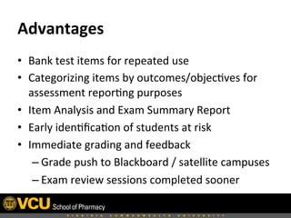 Advantages	
  	
  
•  Bank	
  test	
  items	
  for	
  repeated	
  use	
  
•  Categorizing	
  items	
  by	
  outcomes/objec8ves	
  for	
  
assessment	
  repor8ng	
  purposes	
  
•  Item	
  Analysis	
  and	
  Exam	
  Summary	
  Report	
  
•  Early	
  iden8ﬁca8on	
  of	
  students	
  at	
  risk	
  
•  Immediate	
  grading	
  and	
  feedback	
  
– Grade	
  push	
  to	
  Blackboard	
  /	
  satellite	
  campuses	
  
– Exam	
  review	
  sessions	
  completed	
  sooner	
  
 