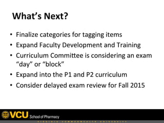  What’s	
  Next?	
  
•  Finalize	
  categories	
  for	
  tagging	
  items	
  
•  Expand	
  Faculty	
  Development	
  and	
  Training	
  
•  Curriculum	
  Commibee	
  is	
  considering	
  an	
  exam	
  
“day”	
  or	
  “block”	
  
•  Expand	
  into	
  the	
  P1	
  and	
  P2	
  curriculum	
  
•  Consider	
  delayed	
  exam	
  review	
  for	
  Fall	
  2015	
  
 