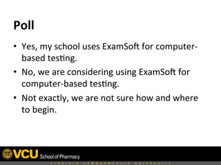 •  Yes,	
  my	
  school	
  uses	
  ExamSoH	
  for	
  computer-­‐
based	
  tes8ng.	
  
•  No,	
  we	
  are	
  considering	
  using	
  ExamSoH	
  for	
  
computer-­‐based	
  tes8ng.	
  
•  Not	
  exactly,	
  we	
  are	
  not	
  sure	
  how	
  and	
  where	
  
to	
  begin.	
  
Poll	
  
 
