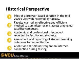  	
  Historical	
  Perspec,ve	
  
Pilot of a browser-based solution in the mid
2000’s was well received by faculty.
Faculty wanted an effective and efficient
method to administer exams across among our
satellite campuses.
Academic and professional misconduct
reported by faculty and students.
Assessment and reporting of student learning
outcomes for accreditation.
A solution that did not require an Internet
connection during testing.
1
2
3
4
5
 