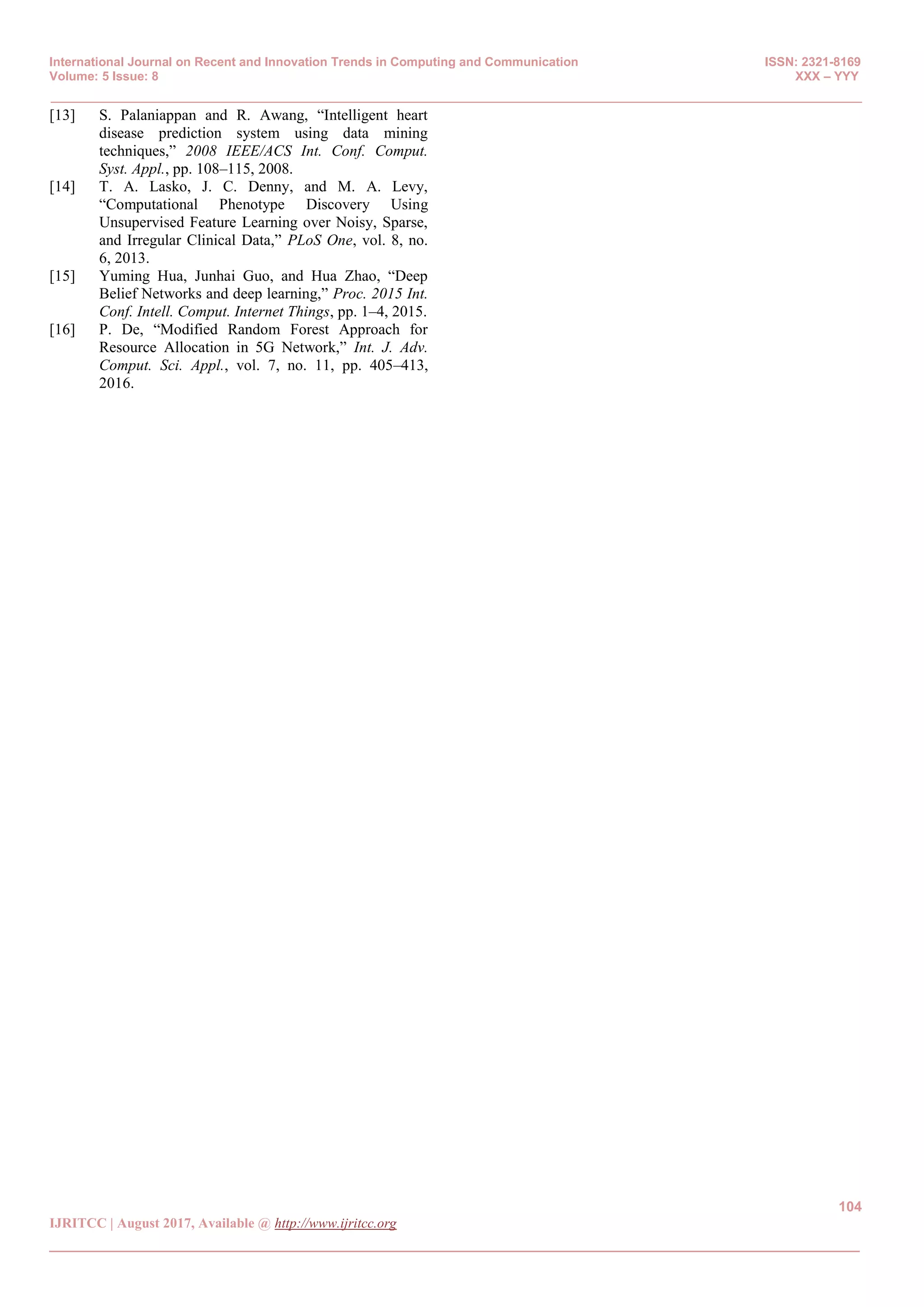 International Journal on Recent and Innovation Trends in Computing and Communication ISSN: 2321-8169
Volume: 5 Issue: 8 XXX – YYY
_______________________________________________________________________________________________
104
IJRITCC | August 2017, Available @ http://www.ijritcc.org
_______________________________________________________________________________________
[13] S. Palaniappan and R. Awang, “Intelligent heart
disease prediction system using data mining
techniques,” 2008 IEEE/ACS Int. Conf. Comput.
Syst. Appl., pp. 108–115, 2008.
[14] T. A. Lasko, J. C. Denny, and M. A. Levy,
“Computational Phenotype Discovery Using
Unsupervised Feature Learning over Noisy, Sparse,
and Irregular Clinical Data,” PLoS One, vol. 8, no.
6, 2013.
[15] Yuming Hua, Junhai Guo, and Hua Zhao, “Deep
Belief Networks and deep learning,” Proc. 2015 Int.
Conf. Intell. Comput. Internet Things, pp. 1–4, 2015.
[16] P. De, “Modified Random Forest Approach for
Resource Allocation in 5G Network,” Int. J. Adv.
Comput. Sci. Appl., vol. 7, no. 11, pp. 405–413,
2016.
 