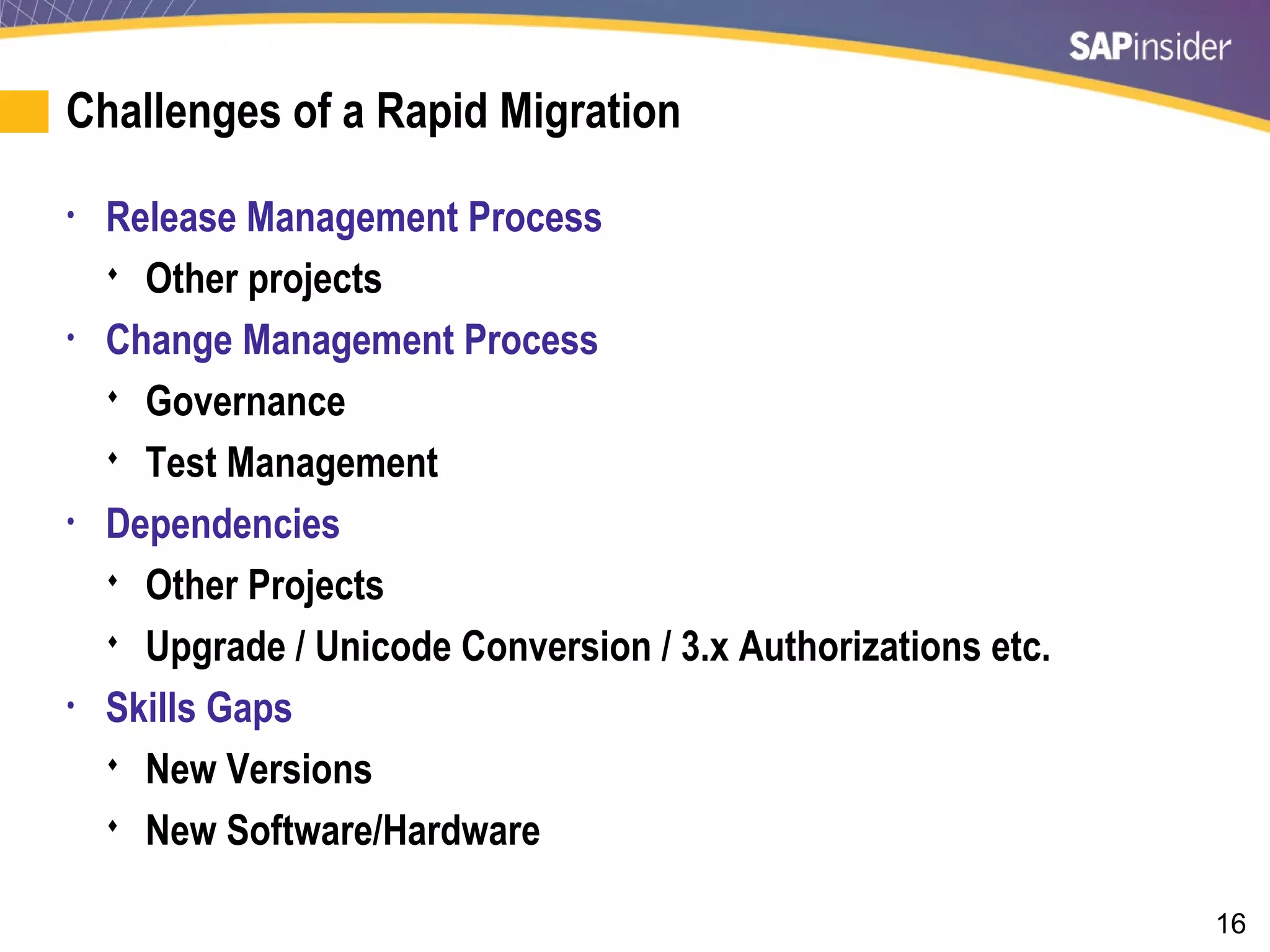 16
Challenges of a Rapid Migration
• Release Management Process
 Other projects
• Change Management Process
 Governance
 Test Management
• Dependencies
 Other Projects
 Upgrade / Unicode Conversion / 3.x Authorizations etc.
• Skills Gaps
 New Versions
 New Software/Hardware
 