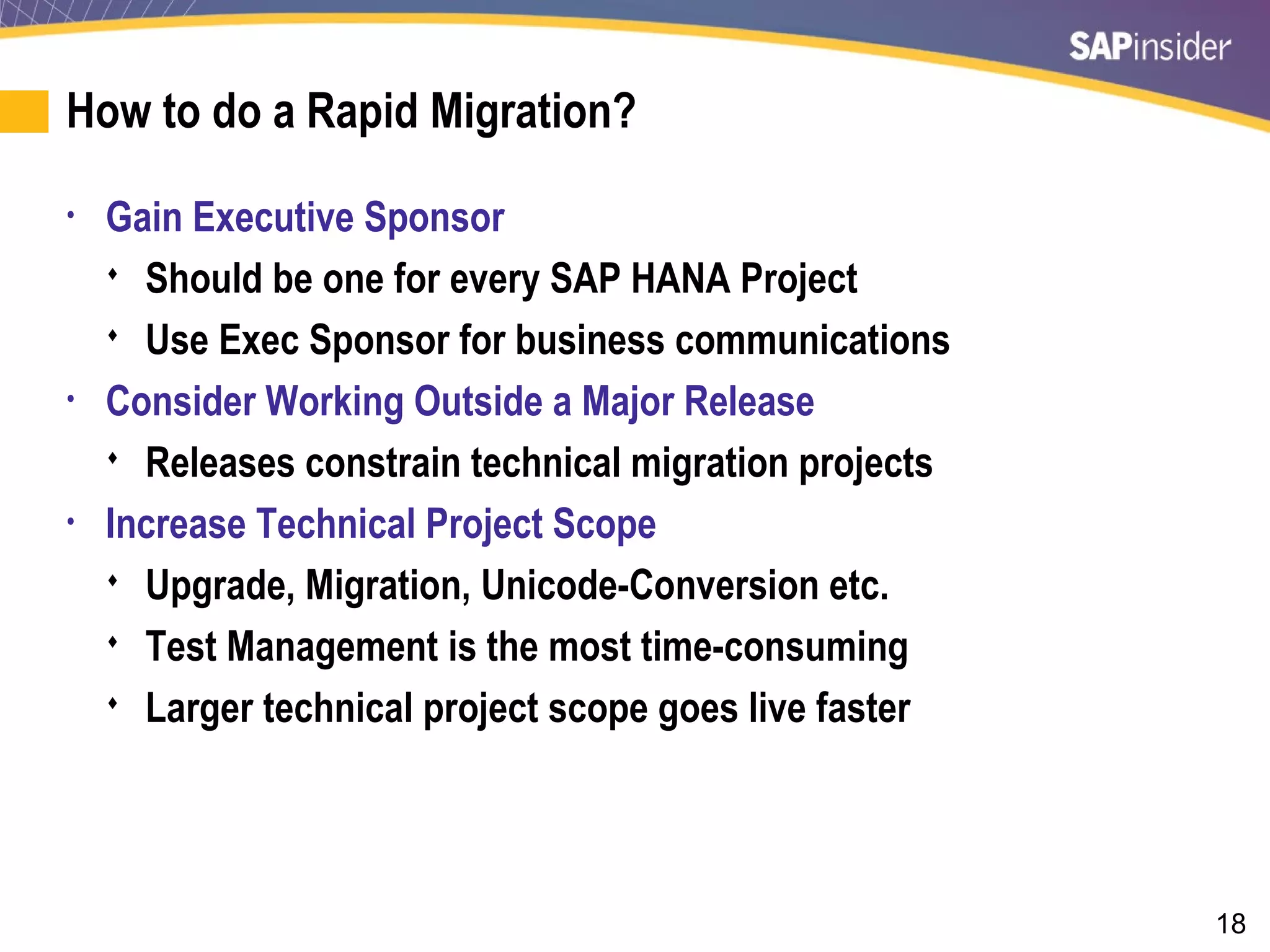 18
How to do a Rapid Migration?
• Gain Executive Sponsor
 Should be one for every SAP HANA Project
 Use Exec Sponsor for business communications
• Consider Working Outside a Major Release
 Releases constrain technical migration projects
• Increase Technical Project Scope
 Upgrade, Migration, Unicode-Conversion etc.
 Test Management is the most time-consuming
 Larger technical project scope goes live faster
 