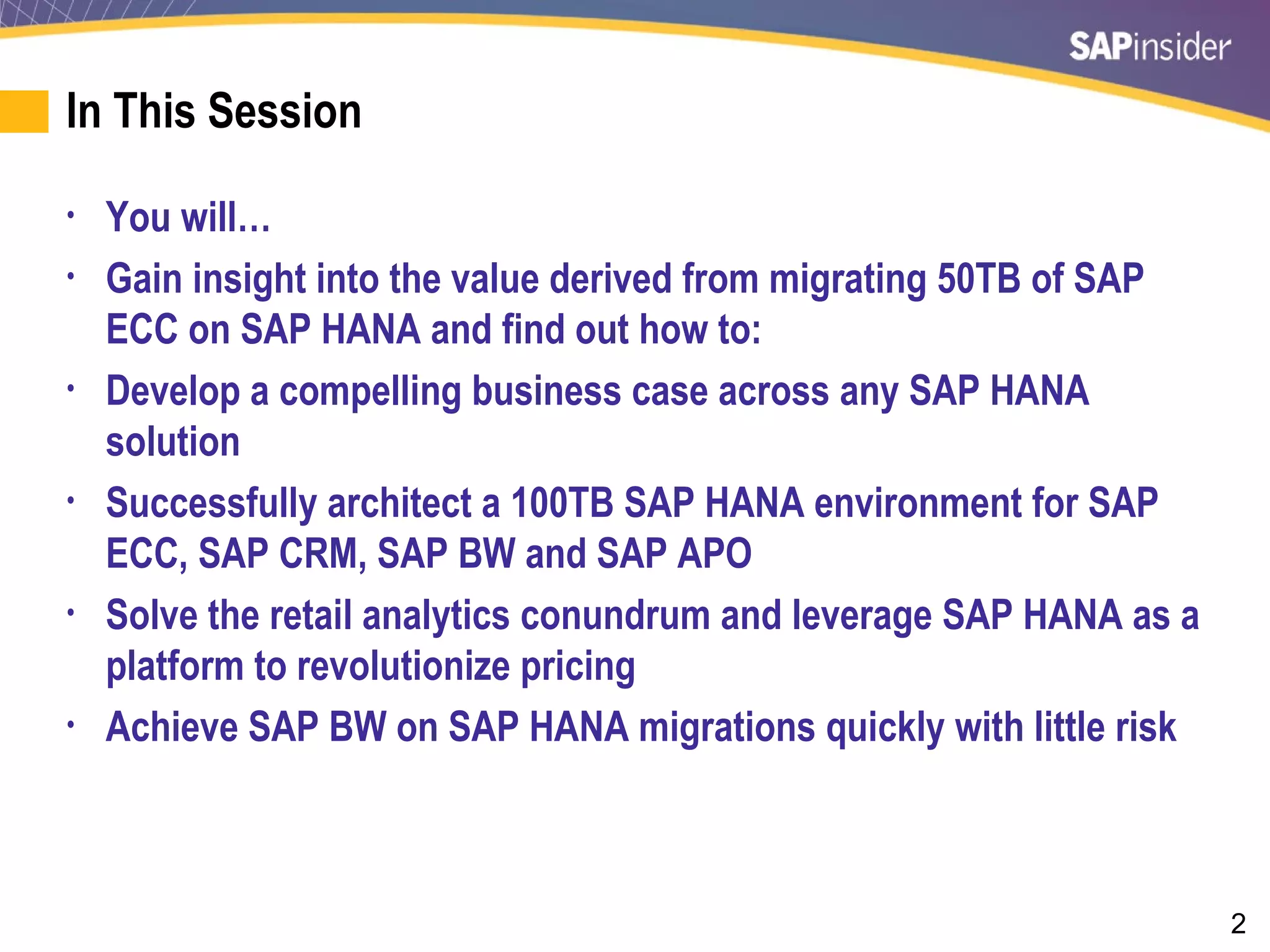 2
In This Session
• You will…
• Gain insight into the value derived from migrating 50TB of SAP
ECC on SAP HANA and find out how to:
• Develop a compelling business case across any SAP HANA
solution
• Successfully architect a 100TB SAP HANA environment for SAP
ECC, SAP CRM, SAP BW and SAP APO
• Solve the retail analytics conundrum and leverage SAP HANA as a
platform to revolutionize pricing
• Achieve SAP BW on SAP HANA migrations quickly with little risk
 