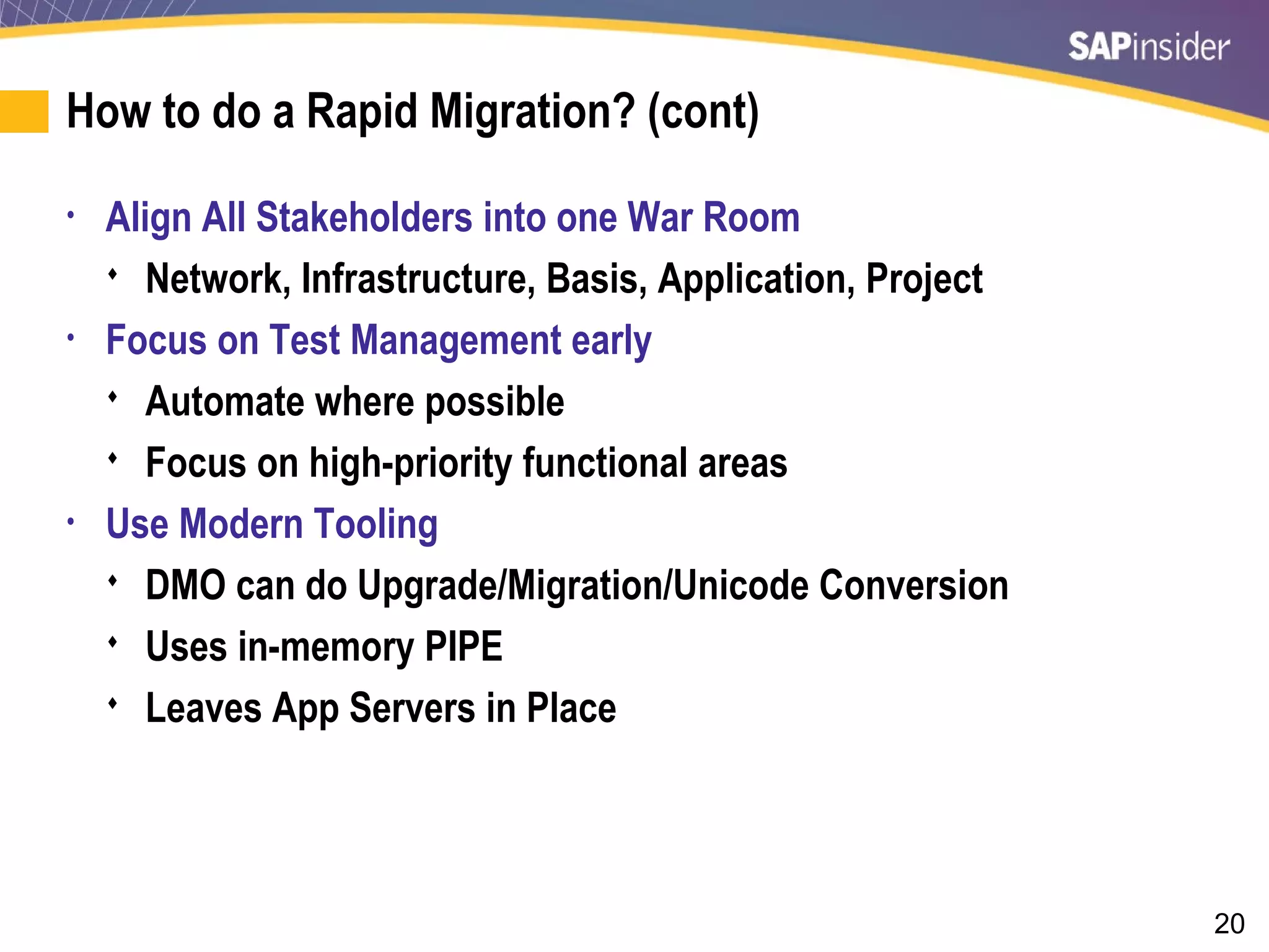 20
How to do a Rapid Migration? (cont)
• Align All Stakeholders into one War Room
 Network, Infrastructure, Basis, Application, Project
• Focus on Test Management early
 Automate where possible
 Focus on high-priority functional areas
• Use Modern Tooling
 DMO can do Upgrade/Migration/Unicode Conversion
 Uses in-memory PIPE
 Leaves App Servers in Place
 