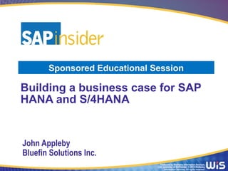 Produced by Wellesley Information Services,
LLC, publisher of SAPinsider. © 2014 Wellesley
Information Services. All rights reserved.
Building a business case for SAP
HANA and S/4HANA
John Appleby
Bluefin Solutions Inc.
Sponsored Educational Session
 