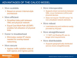 ADVANTAGES OF THE CALICO MODEL
!  More scalable
!  Based on proven Internet-style
architecture
!  More efficient
!  Simplified data path between
VMs and physical network
!  Equal Cost Multi-Path (ECMP)
enables full utilization of physical
links
!  Easier to troubleshoot
!  Eliminates nested IP stacks
needed for overlay-based
networking
!  More secure
!  Applies traffic isolation rules at
both egress and ingress points
!  More interoperable
!  Supports direct connectivity between
VMs, Linux Containers (LXCs) and
physical devices
!  Does not require “On/Off ramps” for
non-virtualized network elements
!  More robust
!  Load-balancing and resilience easily
provided by Anycast
!  More straightforward
!  1:1 NAT and floating IPs are no
longer strict requirements
!  More distributable
!  Supports geographically distributed
service chains straightforwardly
Metaswitch Networks | Proprietary and confidential | © 2014 | 10
 