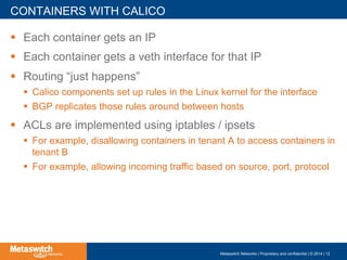 !  Each container gets an IP
!  Each container gets a veth interface for that IP
!  Routing “just happens”
!  Calico components set up rules in the Linux kernel for the interface
!  BGP replicates those rules around between hosts
!  ACLs are implemented using iptables / ipsets
!  For example, disallowing containers in tenant A to access containers in
tenant B
!  For example, allowing incoming traffic based on source, port, protocol
CONTAINERS WITH CALICO
Metaswitch Networks | Proprietary and confidential | © 2014 | 12
 