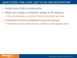 !  Install some Calico components
!  When you create a container, assign an IP address
!  We use powerstrip, so ordinary Docker commands just work
!  Containers must be assigned to security groups
!  Simplified security model for now; underlying code supports more
WHAT DOES THIS LOOK LIKE TO AN ORCHESTRATOR?
Metaswitch Networks | Proprietary and confidential | © 2014 | 13
 