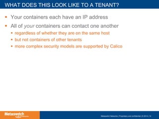 !  Your containers each have an IP address
!  All of your containers can contact one another
!  regardless of whether they are on the same host
!  but not containers of other tenants
!  more complex security models are supported by Calico
WHAT DOES THIS LOOK LIKE TO A TENANT?
Metaswitch Networks | Proprietary and confidential | © 2014 | 14
 