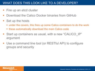 !  Fire up an etcd cluster
!  Download the Calico Docker binaries from GitHub
!  Set up the hosts
!  under the covers, this fires up some Calico containers to do the work
!  these automatically download the main Calico code
!  Start up containers as usual, with a new “CALICO_IP”
argument
!  Use a command line tool (or RESTful API) to configure
groups and security
WHAT DOES THIS LOOK LIKE TO A DEVELOPER?
Metaswitch Networks | Proprietary and confidential | © 2014 | 15
 