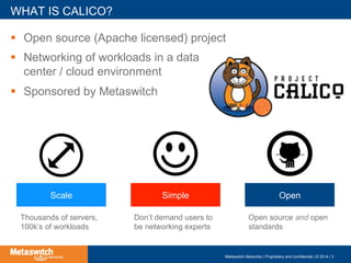 !  Open source (Apache licensed) project
!  Networking of workloads in a data
center / cloud environment
!  Sponsored by Metaswitch
WHAT IS CALICO?
Metaswitch Networks | Proprietary and confidential | © 2014 | 3
SimpleScale Open
Thousands of servers,
100k’s of workloads
Don’t demand users to
be networking experts
Open source and open
standards
 