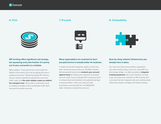 SIP trunking offers significant cost savings,
but squeezing every last fraction of a penny
out of your connection is a mistake.
Mark explains. “If you go too low, and scrape the
bottom of the barrel, you end up paying the price in
quality and service.” Delivering quality SIP trunking
service requires significant equipment to process
traffic loads, and the most reliable routes are seldom
the cheapest ones. All too often, businesses move
to cheaper providers only to eventually switch back
because the quality was poor.
6. Price 7. Pre-paid 8. Compatibility
Many organizations are surprised to learn
pre-paid service is actually better for business.
It makes sense that companies prefer to hold onto
their money as long as they can. But Mark advises
that pre-paid phone service protects your account
against fraud by limiting your exposure to existing
account credit. If your post-paid SIP trunking account
is compromised by fraudsters, the potential damage
is almost limitless. There are cases of small
businesses receiving bills for over $500,000
after criminals accessed their account.
Save by using network infrastructure you
already have in place.
You may have telecommunications equipment
you want to keep using, if you can. Using SIP as a
technology bridge, it is often possible to integrate
existing equipment with a new interface. To save
costs, and ease your transition to SIP trunking, find
a provider that can integrate with your existing setup
without the hassle of lengthy and tedious testing.
 