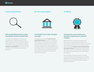 9. Service Specialization 10. Carrier-grade platform 11. Viability
Work with specialized partners for greater
customization around your specific needs.
A provider that is dedicated to delivering one
component of your telephone system will offer
greater expertise, support, and typically, a stronger
solution. Mark asserts, “The devices and services
that work best in the industry are the ones that are
focused on a specialization, like carriers that only
provide service vs. managing equipment and
hosting too.”
The foundation of your system will dictate
its strength.
Some platforms are built with more care, and
greater load tolerance than others. Certain open
source platforms used by some carriers shouldn’t
be considered carrier-grade. In those cases, the
platform routing your phone calls in is danger of
failing due to traffic overload. Ask potential carriers
which platform they’re using and do some research.
If you find complaints about downtime and poor
audio quality your business will most likely be
better served elsewhere.
Your phone lines are too crucial to put in
the hands of a business that’s on the brink
of collapse.
Mark has lost phone numbers permanently when
a provider he was using suddenly closed its doors.
Provider failure is difficult to predict, but there are warning
signs that will help you foresee the downfall of carriers
you’re considering. Choose a carrier that doesn’t look
like a flash in the pan. To protect your phone numbers
and phone service, find a provider that is profitable and
has a strong business foundation with a good support
staff behind it.
But strong doesn’t necessarily mean big. “A smaller
company is going to be more supportive and available,”
advises Mark. “I like working with providers where I can
feel like customer input actually matters, and that I’m
going to be listened to.”
 