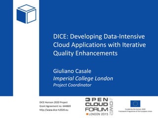 DICE Horizon 2020 Project
Grant Agreement no. 644869
http://www.dice-h2020.eu Funded by the Horizon 2020
Framework Programme of the European Union
DICE: Developing Data-Intensive
Cloud Applications with Iterative
Quality Enhancements
Giuliano Casale
Imperial College London
Project Coordinator
 
