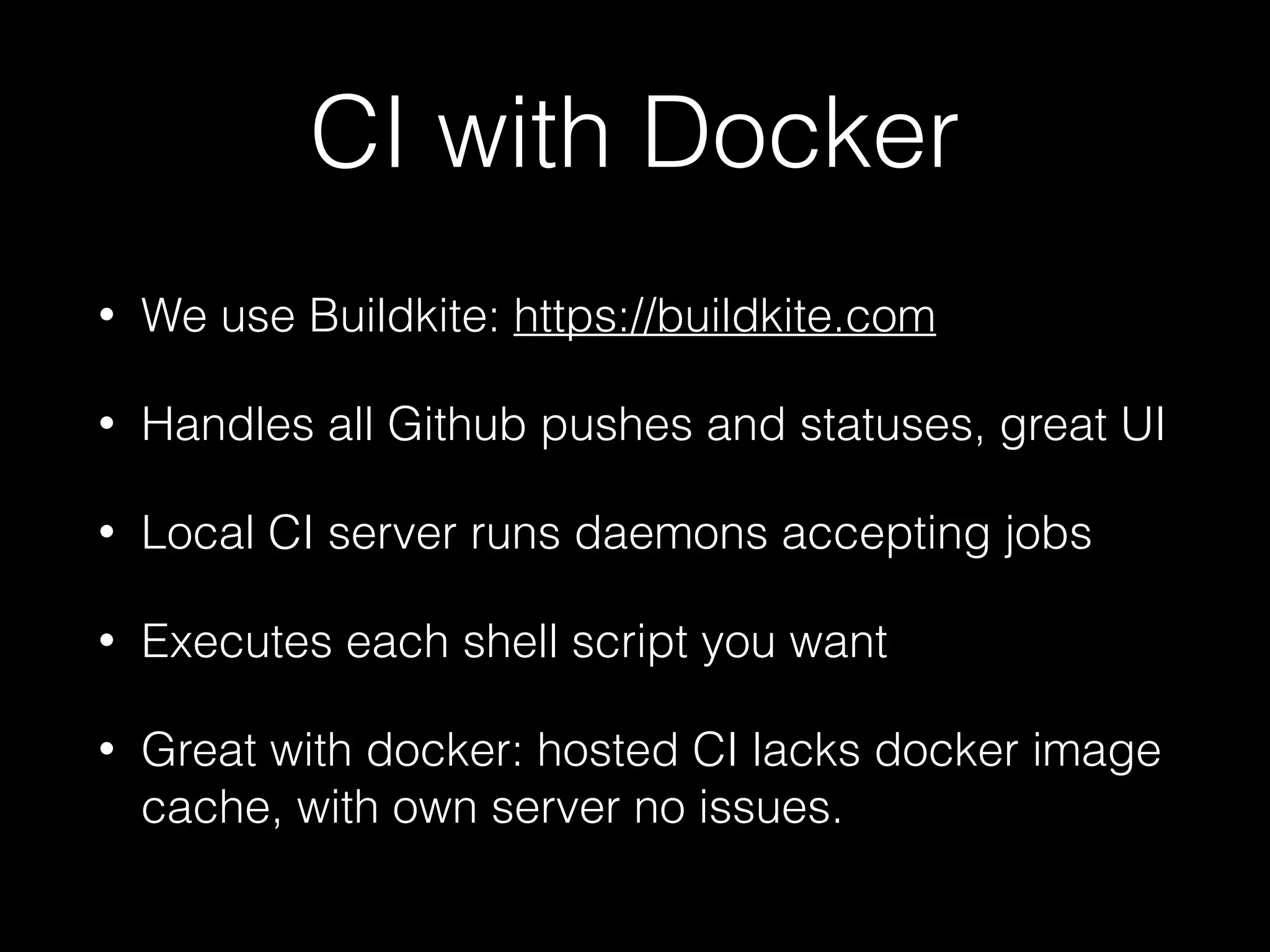 CI with Docker
• We use Buildkite: https://buildkite.com
• Handles all Github pushes and statuses, great UI
• Local CI server runs daemons accepting jobs
• Executes each shell script you want
• Great with docker: hosted CI lacks docker image
cache, with own server no issues.
 