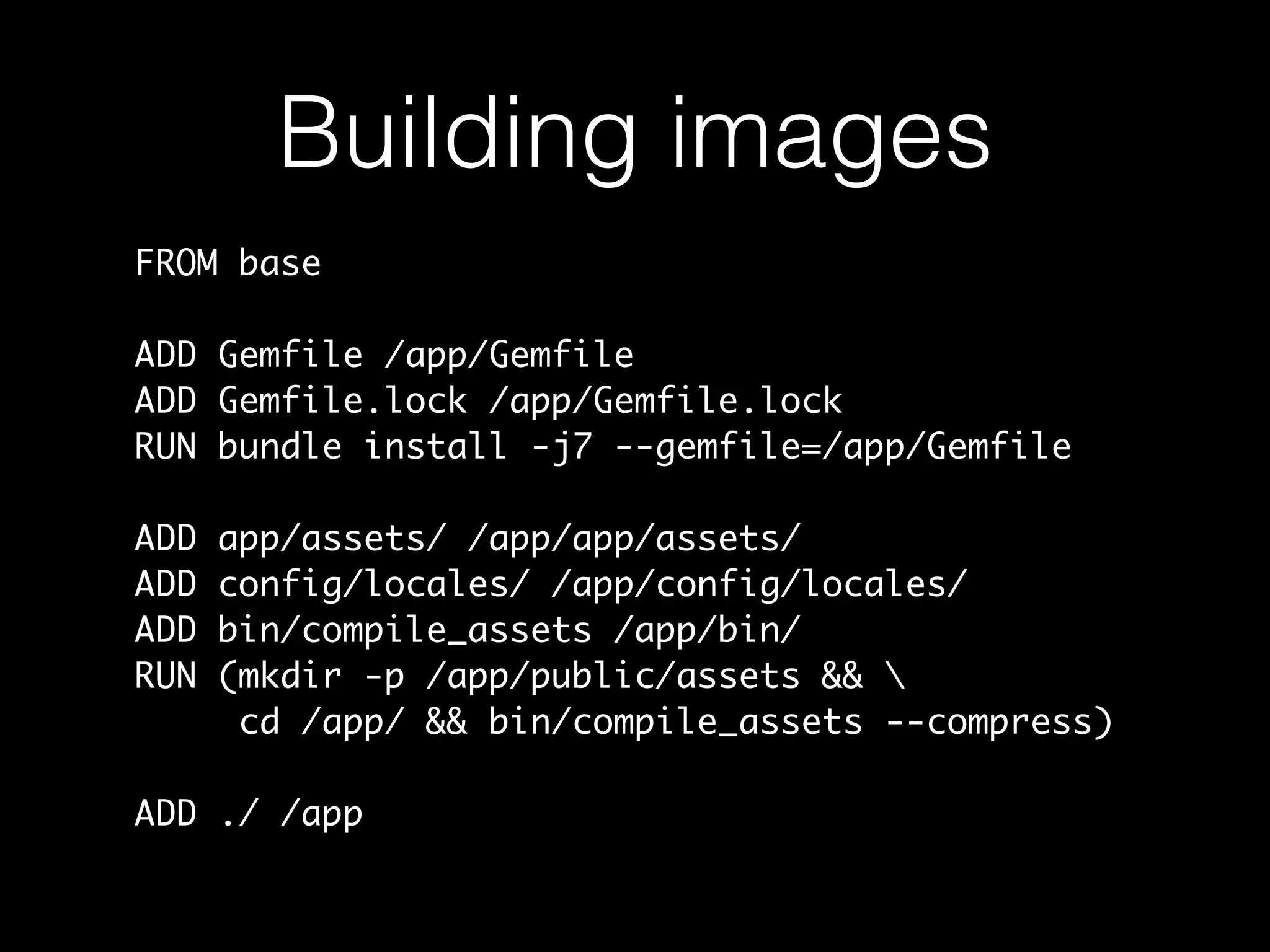 Building images
FROM base
ADD Gemfile /app/Gemfile
ADD Gemfile.lock /app/Gemfile.lock
RUN bundle install -j7 --gemfile=/app/Gemfile
ADD app/assets/ /app/app/assets/
ADD config/locales/ /app/config/locales/
ADD bin/compile_assets /app/bin/
RUN (mkdir -p /app/public/assets && 
cd /app/ && bin/compile_assets --compress)
ADD ./ /app
 